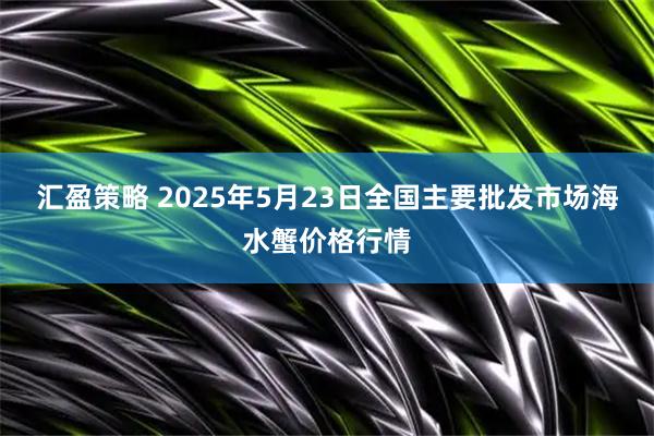 汇盈策略 2025年5月23日全国主要批发市场海水蟹价格行情