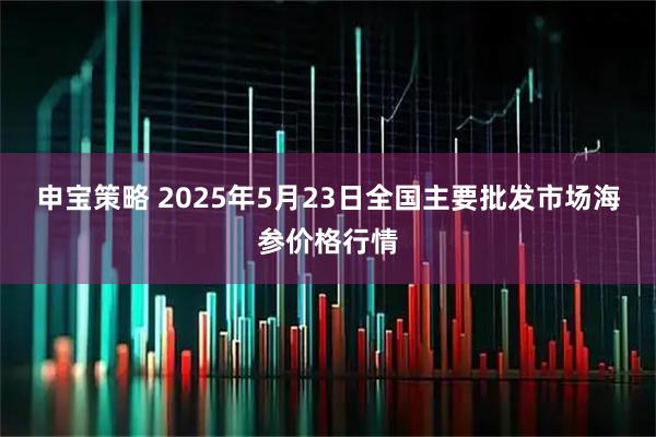 申宝策略 2025年5月23日全国主要批发市场海参价格行情