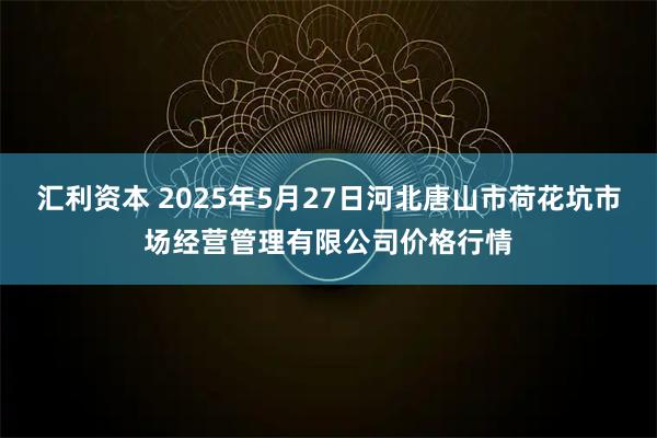 汇利资本 2025年5月27日河北唐山市荷花坑市场经营管理有限公司价格行情