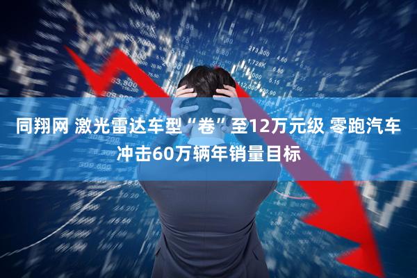 同翔网 激光雷达车型“卷”至12万元级 零跑汽车冲击60万辆年销量目标