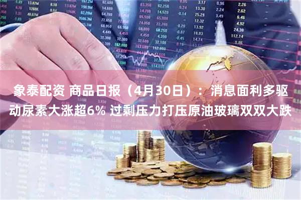 象泰配资 商品日报（4月30日）：消息面利多驱动尿素大涨超6% 过剩压力打压原油玻璃双双大跌