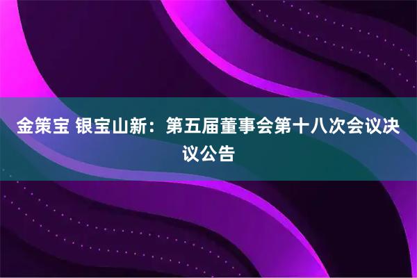 金策宝 银宝山新：第五届董事会第十八次会议决议公告