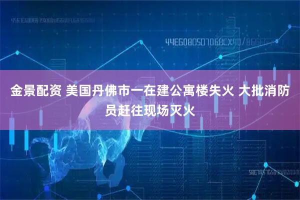 金景配资 美国丹佛市一在建公寓楼失火 大批消防员赶往现场灭火