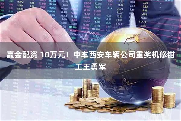 赢金配资 10万元!中车西安车辆公司重奖机修钳工王勇军