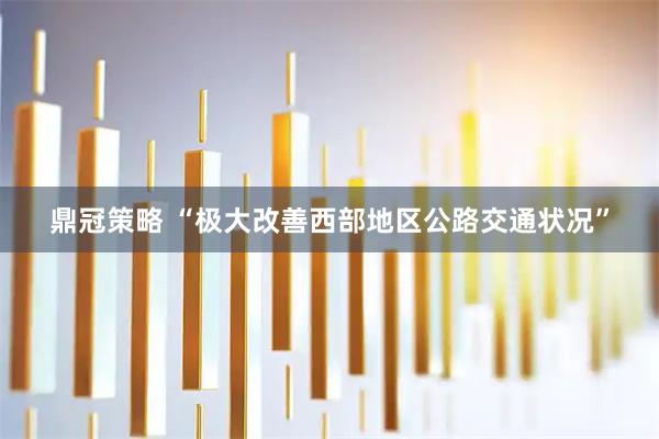 鼎冠策略 “极大改善西部地区公路交通状况”