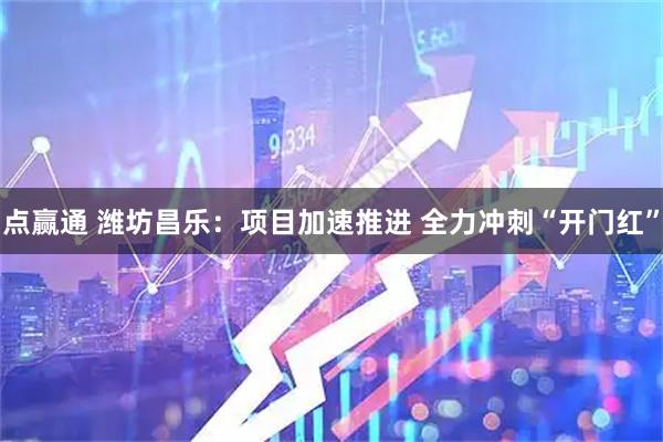 点赢通 潍坊昌乐：项目加速推进 全力冲刺“开门红”