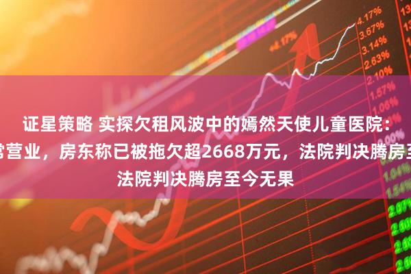 证星策略 实探欠租风波中的嫣然天使儿童医院：仍在正常营业，房东称已被拖欠超2668万元，法院判决腾房至今无果