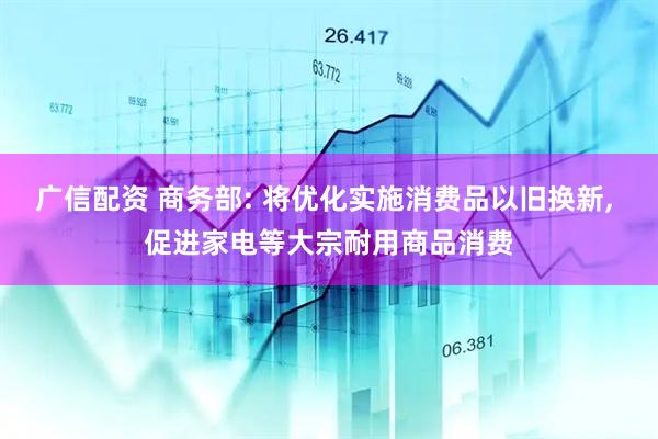 广信配资 商务部: 将优化实施消费品以旧换新, 促进家电等大宗耐用商品消费