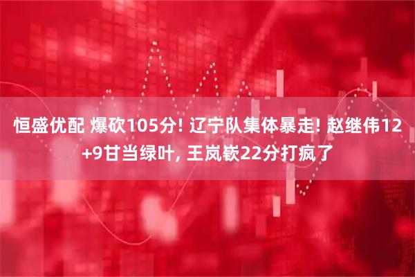 恒盛优配 爆砍105分! 辽宁队集体暴走! 赵继伟12+9甘当绿叶, 王岚嵚22分打疯了