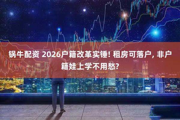 锅牛配资 2026户籍改革实锤! 租房可落户, 非户籍娃上学不用愁?