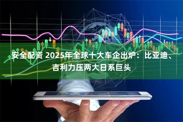 安全配资 2025年全球十大车企出炉：比亚迪、吉利力压两大日系巨头