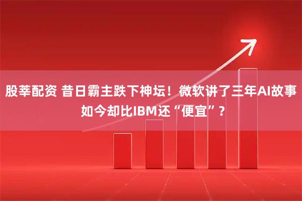 股莘配资 昔日霸主跌下神坛！微软讲了三年AI故事 如今却比IBM还“便宜”？