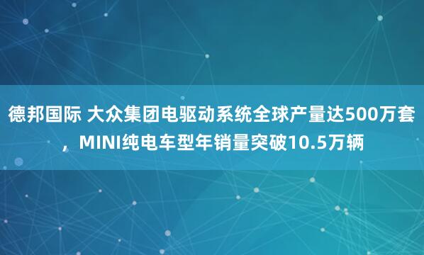 德邦国际 大众集团电驱动系统全球产量达500万套，MINI纯电车型年销量突破10.5万辆
