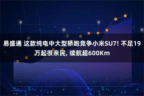 易盛通 这款纯电中大型轿跑竞争小米SU7! 不足19万起很亲民, 续航超600Km