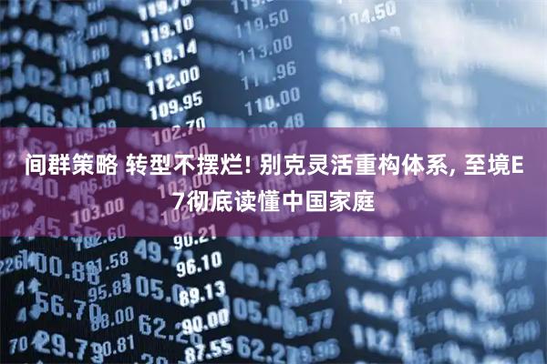 间群策略 转型不摆烂! 别克灵活重构体系, 至境E7彻底读懂中国家庭