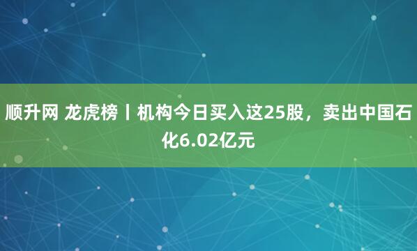 顺升网 龙虎榜丨机构今日买入这25股，卖出中国石化6.02亿元