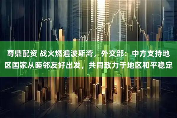 尊鼎配资 战火燃遍波斯湾，外交部：中方支持地区国家从睦邻友好出发，共同致力于地区和平稳定