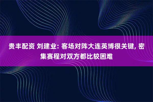 贵丰配资 刘建业: 客场对阵大连英博很关键, 密集赛程对双方都比较困难