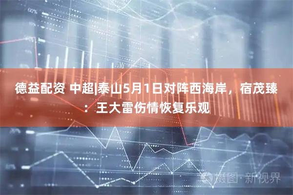 德益配资 中超|泰山5月1日对阵西海岸，宿茂臻：王大雷伤情恢复乐观