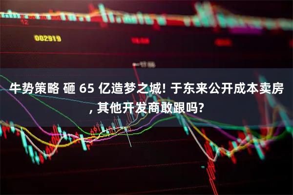 牛势策略 砸 65 亿造梦之城! 于东来公开成本卖房, 其他开发商敢跟吗?