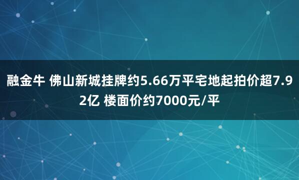 融金牛 佛山新城挂牌约5.66万平宅地起拍价超7.92亿 楼面价约7000元/平