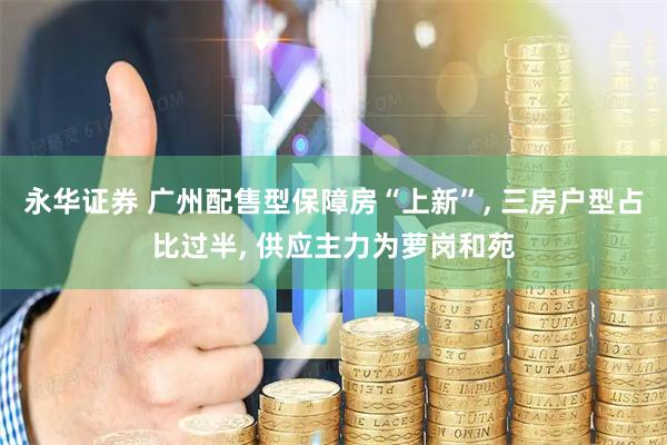 永华证券 广州配售型保障房“上新”, 三房户型占比过半, 供应主力为萝岗和苑
