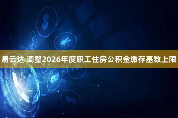 易云达 调整2026年度职工住房公积金缴存基数上限